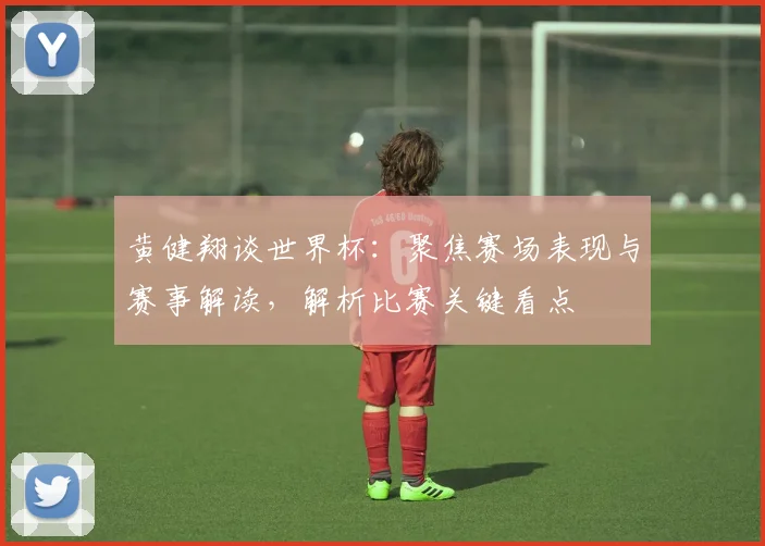 黄健翔谈世界杯：聚焦赛场表现与赛事解读，解析比赛关键看点