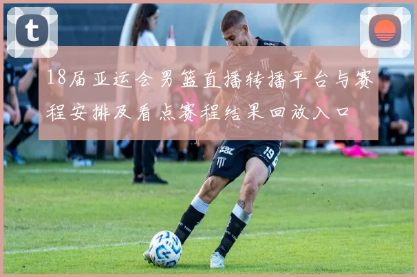 18届亚运会男篮直播转播平台与赛程安排及看点赛程结果回放入口