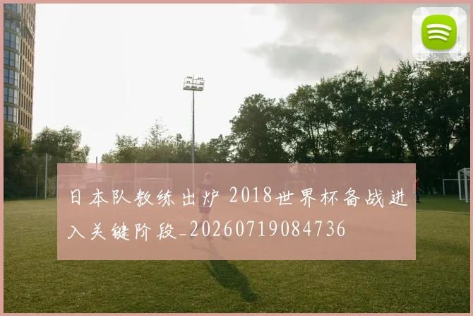 日本队教练出炉 2018世界杯备战进入关键阶段_20260719084736