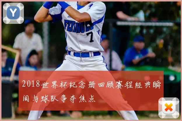 2018世界杯纪念册回顾赛程经典瞬间与球队争夺焦点