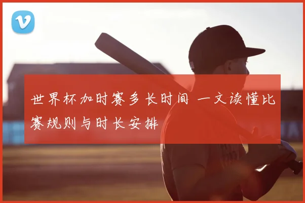 世界杯加时赛多长时间 一文读懂比赛规则与时长安排