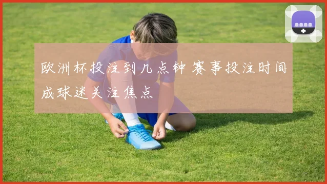 欧洲杯投注到几点钟 赛事投注时间成球迷关注焦点