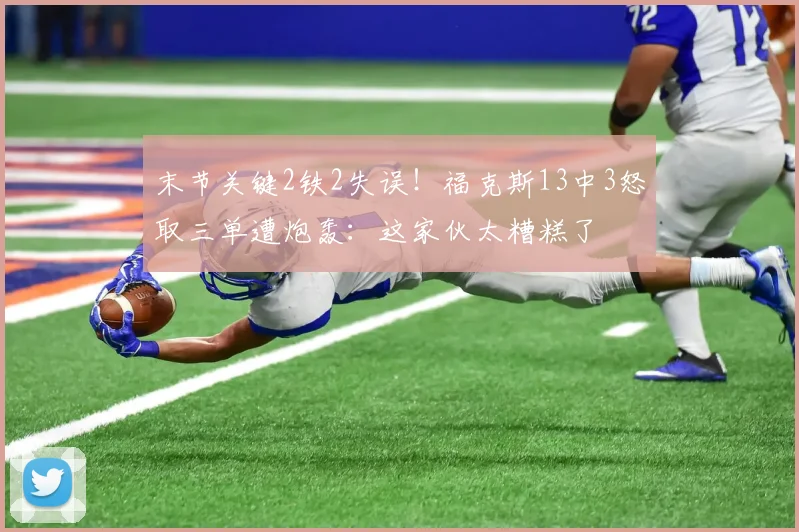 末节关键2铁2失误!福克斯13中3怒取三单遭炮轰:这家伙太糟糕了