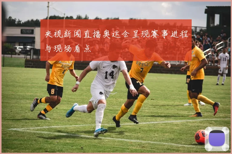 央视新闻直播奥运会呈现赛事进程与现场看点